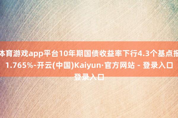 体育游戏app平台10年期国债收益率下行4.3个基点报1.765%-开云(中国)Kaiyun·官方网站 - 登录入口