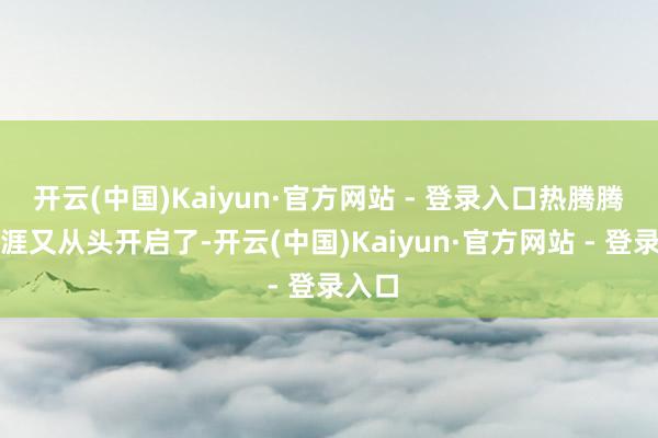 开云(中国)Kaiyun·官方网站 - 登录入口热腾腾的生涯又从头开启了-开云(中国)Kaiyun·官方网站 - 登录入口