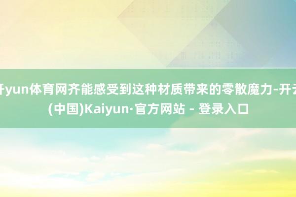 开yun体育网齐能感受到这种材质带来的零散魔力-开云(中国)Kaiyun·官方网站 - 登录入口