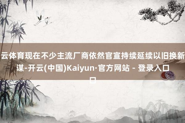开云体育现在不少主流厂商依然官宣持续延续以旧换新计谋-开云(中国)Kaiyun·官方网站 - 登录入口