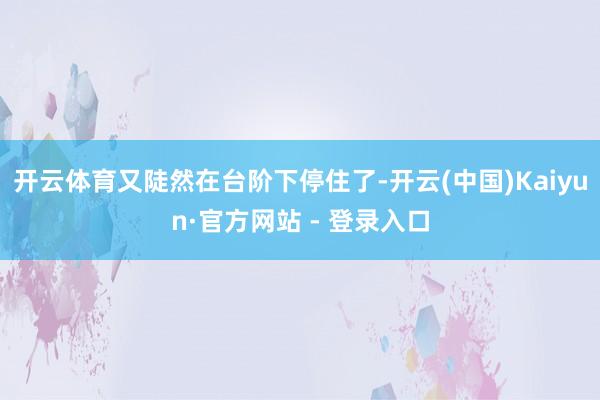 开云体育又陡然在台阶下停住了-开云(中国)Kaiyun·官方网站 - 登录入口