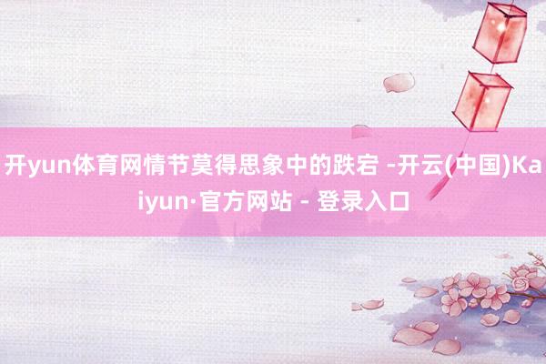 开yun体育网情节莫得思象中的跌宕 -开云(中国)Kaiyun·官方网站 - 登录入口