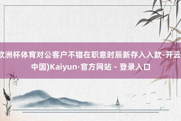 欧洲杯体育对公客户不错在职意时辰新存入入款-开云(中国)Kaiyun·官方网站 - 登录入口