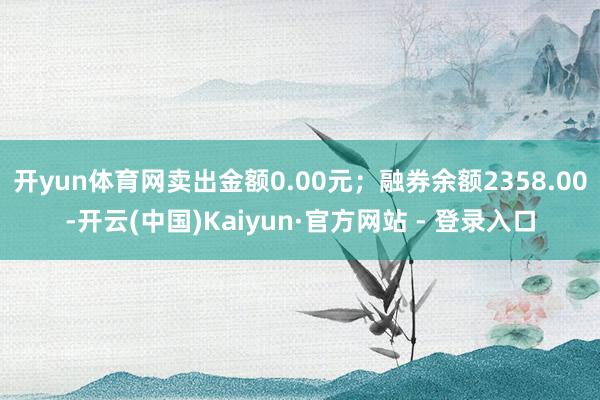 开yun体育网卖出金额0.00元；融券余额2358.00-开云(中国)Kaiyun·官方网站 - 登录入口