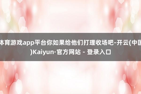 体育游戏app平台你如果给他们打理收场吧-开云(中国)Kaiyun·官方网站 - 登录入口