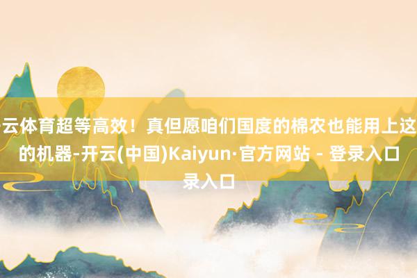 开云体育超等高效！真但愿咱们国度的棉农也能用上这么的机器-开云(中国)Kaiyun·官方网站 - 登录入口