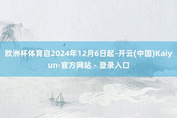 欧洲杯体育自2024年12月6日起-开云(中国)Kaiyun·官方网站 - 登录入口