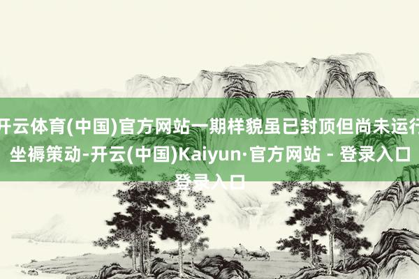 开云体育(中国)官方网站一期样貌虽已封顶但尚未运行坐褥策动-开云(中国)Kaiyun·官方网站 - 登录入口