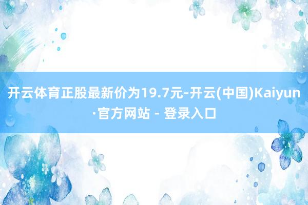 开云体育正股最新价为19.7元-开云(中国)Kaiyun·官方网站 - 登录入口
