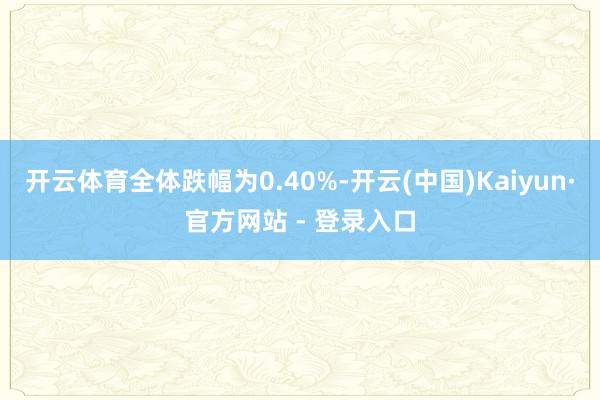 开云体育全体跌幅为0.40%-开云(中国)Kaiyun·官方网站 - 登录入口