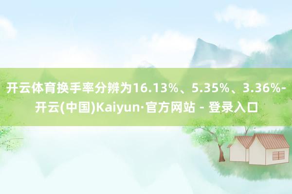 开云体育换手率分辨为16.13%、5.35%、3.36%-开云(中国)Kaiyun·官方网站 - 登录入口