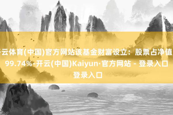 开云体育(中国)官方网站该基金财富设立：股票占净值比99.74%-开云(中国)Kaiyun·官方网站 - 登录入口