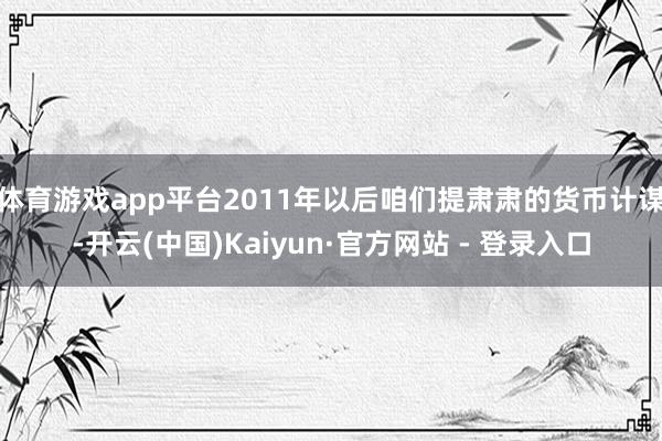 体育游戏app平台2011年以后咱们提肃肃的货币计谋-开云(中国)Kaiyun·官方网站 - 登录入口