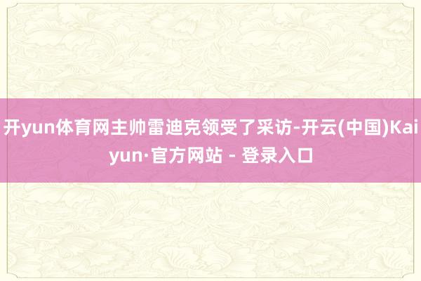 开yun体育网主帅雷迪克领受了采访-开云(中国)Kaiyun·官方网站 - 登录入口