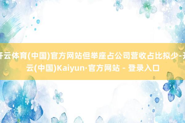开云体育(中国)官方网站但举座占公司营收占比拟少-开云(中国)Kaiyun·官方网站 - 登录入口