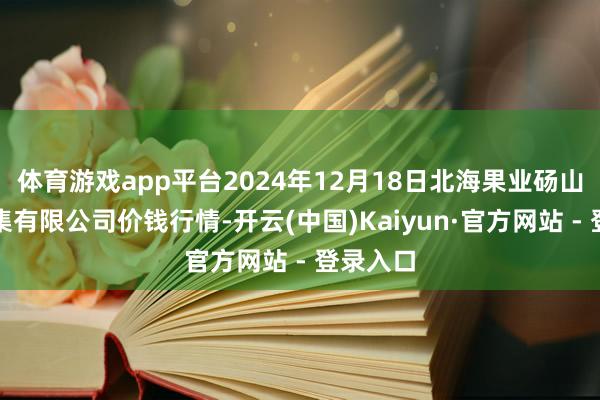 体育游戏app平台2024年12月18日北海果业砀山惠丰市集有限公司价钱行情-开云(中国)Kaiyun·官方网站 - 登录入口