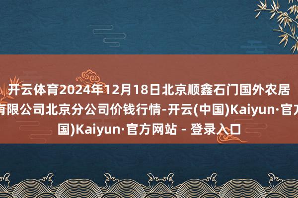 开云体育2024年12月18日北京顺鑫石门国外农居品批发阛阓集团有限公司北京分公司价钱行情-开云(中国)Kaiyun·官方网站 - 登录入口