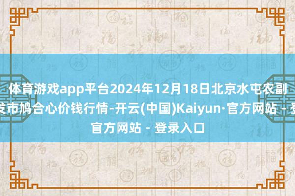 体育游戏app平台2024年12月18日北京水屯农副产物批发市鸠合心价钱行情-开云(中国)Kaiyun·官方网站 - 登录入口