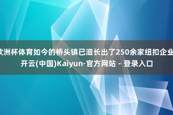 欧洲杯体育如今的桥头镇已滋长出了250余家纽扣企业-开云(中国)Kaiyun·官方网站 - 登录入口
