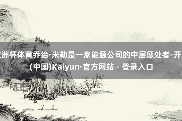 欧洲杯体育乔治·米勒是一家能源公司的中层惩处者-开云(中国)Kaiyun·官方网站 - 登录入口