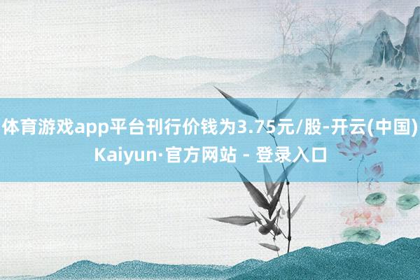 体育游戏app平台刊行价钱为3.75元/股-开云(中国)Kaiyun·官方网站 - 登录入口