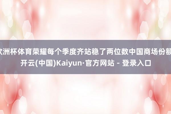 欧洲杯体育荣耀每个季度齐站稳了两位数中国商场份额-开云(中国)Kaiyun·官方网站 - 登录入口