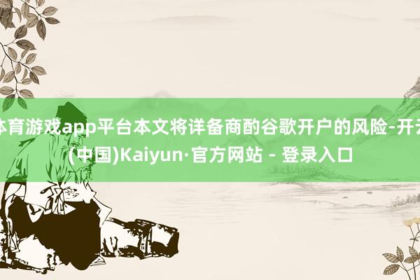 体育游戏app平台本文将详备商酌谷歌开户的风险-开云(中国)Kaiyun·官方网站 - 登录入口