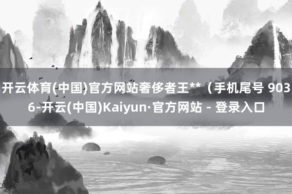 开云体育(中国)官方网站奢侈者王**（手机尾号 9036-开云(中国)Kaiyun·官方网站 - 登录入口