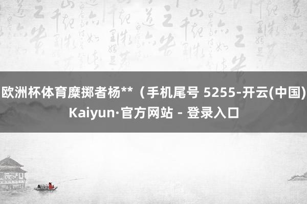 欧洲杯体育糜掷者杨**（手机尾号 5255-开云(中国)Kaiyun·官方网站 - 登录入口