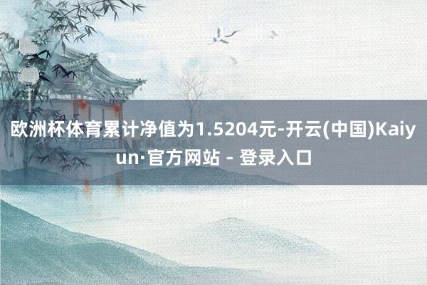 欧洲杯体育累计净值为1.5204元-开云(中国)Kaiyun·官方网站 - 登录入口