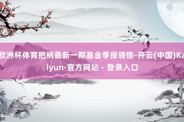 欧洲杯体育把柄最新一期基金季报领悟-开云(中国)Kaiyun·官方网站 - 登录入口
