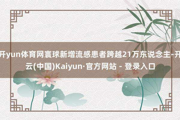 开yun体育网寰球新增流感患者跨越21万东说念主-开云(中国)Kaiyun·官方网站 - 登录入口