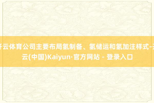 开云体育公司主要布局氢制备、氢储运和氢加注样式-开云(中国)Kaiyun·官方网站 - 登录入口