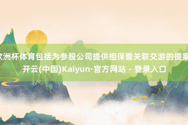 欧洲杯体育包括为参股公司提供担保暨关联交游的提案-开云(中国)Kaiyun·官方网站 - 登录入口