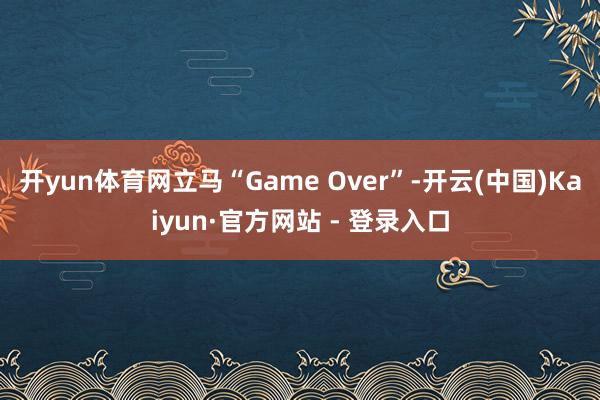 开yun体育网立马“Game Over”-开云(中国)Kaiyun·官方网站 - 登录入口