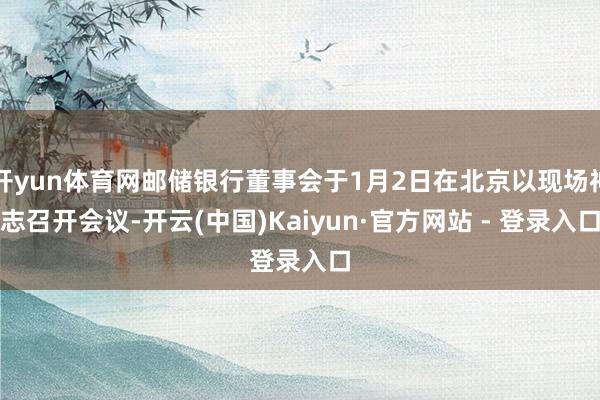 开yun体育网邮储银行董事会于1月2日在北京以现场神志召开会议-开云(中国)Kaiyun·官方网站 - 登录入口