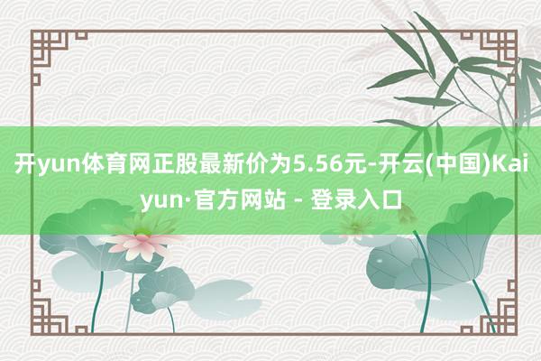 开yun体育网正股最新价为5.56元-开云(中国)Kaiyun·官方网站 - 登录入口