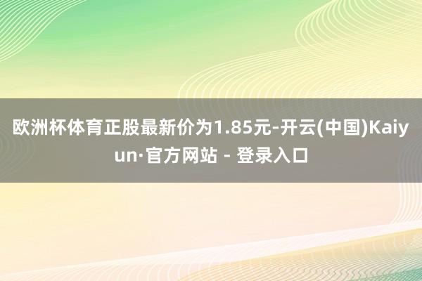 欧洲杯体育正股最新价为1.85元-开云(中国)Kaiyun·官方网站 - 登录入口
