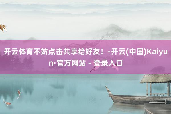 开云体育不妨点击共享给好友！-开云(中国)Kaiyun·官方网站 - 登录入口