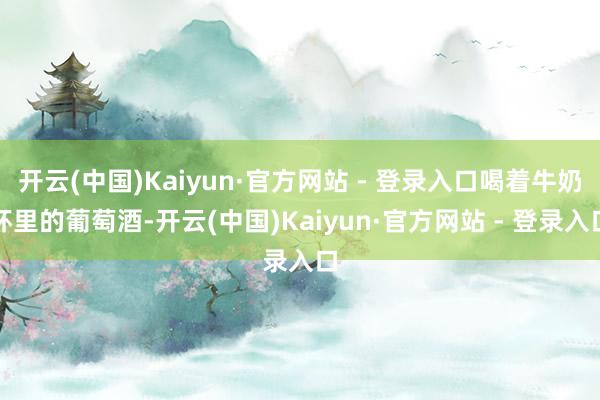开云(中国)Kaiyun·官方网站 - 登录入口喝着牛奶杯里的葡萄酒-开云(中国)Kaiyun·官方网站 - 登录入口