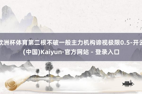 欧洲杯体育第二根不破一般主力机构谛视极限0.5-开云(中国)Kaiyun·官方网站 - 登录入口