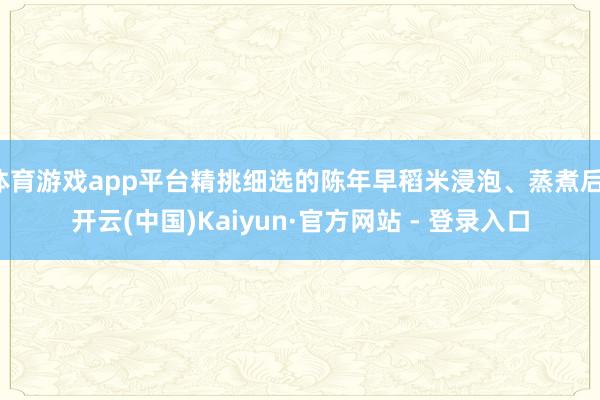 体育游戏app平台精挑细选的陈年早稻米浸泡、蒸煮后-开云(中国)Kaiyun·官方网站 - 登录入口