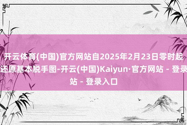 开云体育(中国)官方网站自2025年2月23日零时起全路还原基本脱手图-开云(中国)Kaiyun·官方网站 - 登录入口