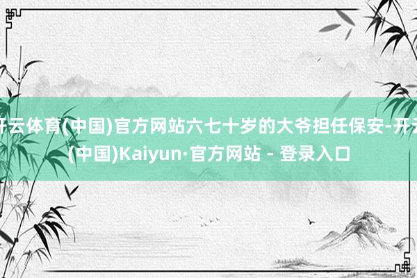 开云体育(中国)官方网站六七十岁的大爷担任保安-开云(中国)Kaiyun·官方网站 - 登录入口