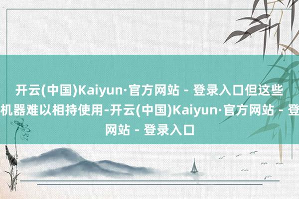 开云(中国)Kaiyun·官方网站 - 登录入口但这些艰苦的机器难以相持使用-开云(中国)Kaiyun·官方网站 - 登录入口