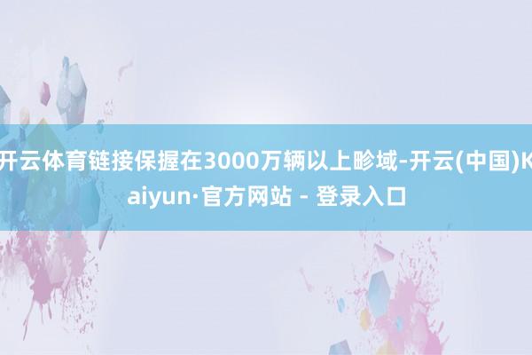 开云体育链接保握在3000万辆以上畛域-开云(中国)Kaiyun·官方网站 - 登录入口