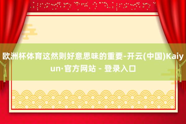 欧洲杯体育这然则好意思味的重要-开云(中国)Kaiyun·官方网站 - 登录入口