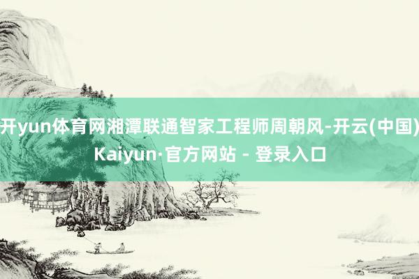 开yun体育网湘潭联通智家工程师周朝风-开云(中国)Kaiyun·官方网站 - 登录入口