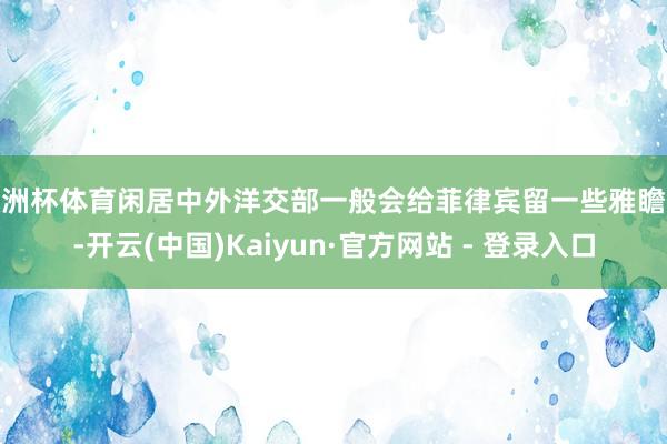 欧洲杯体育闲居中外洋交部一般会给菲律宾留一些雅瞻念-开云(中国)Kaiyun·官方网站 - 登录入口