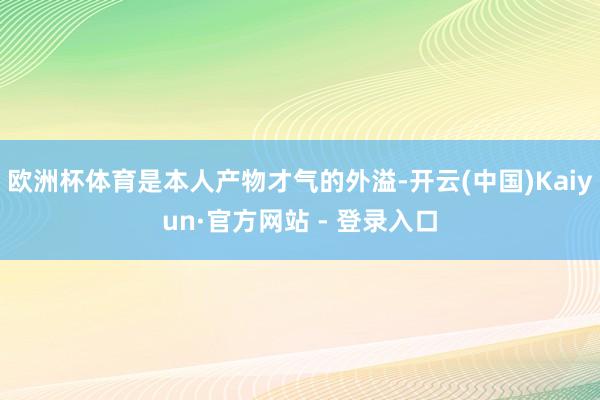 欧洲杯体育是本人产物才气的外溢-开云(中国)Kaiyun·官方网站 - 登录入口
